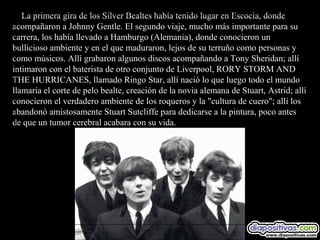 La primera gira de los Silver Bealtes había tenido lugar en Escocia, donde
acompañaron a Johnny Gentle. El segundo viaje, mucho más importante para su
carrera, los había llevado a Hamburgo (Alemania), donde conocieron un
bullicioso ambiente y en el que maduraron, lejos de su terruño como personas y
como músicos. Allí grabaron algunos discos acompañando a Tony Sheridan; allí
intimaron con el baterista de otro conjunto de Liverpool, RORY STORM AND
THE HURRICANES, llamado Ringo Star, allí nació lo que luego todo el mundo
llamaría el corte de pelo bealte, creación de la novia alemana de Stuart, Astrid; allí
conocieron el verdadero ambiente de los roqueros y la "cultura de cuero"; allí los
abandonó amistosamente Stuart Sutcliffe para dedicarse a la pintura, poco antes
de que un tumor cerebral acabara con su vida.
 