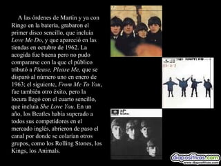 A las órdenes de Martin y ya con
Ringo en la batería, grabaron el
primer disco sencillo, que incluía
Love Me Do, y que apareció en las
tiendas en octubre de 1962. La
acogida fue buena pero no pudo
compararse con la que el público
tributó a Please, Please Me, que se
disparó al número uno en enero de
1963; el siguiente, From Me To You,
fue también otro éxito, pero la
locura llegó con el cuarto sencillo,
que incluía She Love You. En un
año, los Beatles había superado a
todos sus competidores en el
mercado inglés, abrieron de paso el
canal por donde se colarían otros
grupos, como los Rolling Stones, los
Kings, los Animals.
 