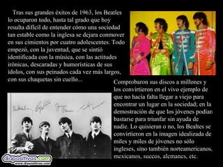 Tras sus grandes éxitos de 1963, los Beatles
lo ocuparon todo, hasta tal grado que hoy
resulta difícil de entender cómo una sociedad
tan estable como la inglesa se dejara conmover
en sus cimientos por cuatro adolescentes. Todo
empezó, con la juventud, que se sintió
identificada con la música, con las actitudes
irónicas, descaradas y humorísticas de sus
ídolos, con sus peinados cada vez más largos,
con sus chaquetas sin cuello...             Comprobaron sus discos a millones y
                                          los convirtieron en el vivo ejemplo de
                                          que no hacía falta llegar a viejo para
                                          encontrar un lugar en la sociedad; en la
                                          demostración de que los jóvenes podían
                                          bastarse para triunfar sin ayuda de
                                          nadie. Lo quisieran o no, los Bealtes se
                                          convirtieron en la imagen idealizada de
                                          miles y miles de jóvenes no sólo
                                          ingleses, sino también norteamericanos,
                                          mexicanos, suecos, alemanes, etc.
 