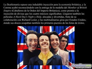 La Beatlemanía supuso una indudable inyección para la economía británica, y la
Corona acabó reconociéndolo con la entrega de la medalla del Member of British
Empire (Caballeros de la Orden del Imperio Británico), como premio a la
inyección de divisas que los cuatro músicos significaban. Llegaron también las
películas A Hard Day's Night y Help, alocadas y divertidas, fruto de su
colaboración con Richard Lester, y las multitudinarias giras por Estados Unidos,
donde sus discos ocupaban también los primeros puestos de las listas de éxitos.
 