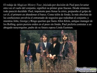 El rodaje de Magican Mistery Tour, iniciada por decisión de Paul para levantar
otra vez el vuelo del conjunto, significó su primer gran fracaso. Desde entonces
todo pareció decidido: Paul, impotente para frenar la crisis, preparaba el golpe de
ser él, el primero en abandonar el barco. Como telón de fondo, la más absoluta de
las confusiones envolvía el entramado de negocios que rodeaban al conjunto, y
mientras John, George y Ringo querían que fuera Allen Klein, antiguo manager de
los Rolling, quien pusiera orden en el pozo sin fondo, Paul prefería contratar a un
abogado neoyorquino, padre de su futura esposa Linda Eastman.
 