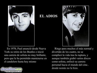 EL ADIOS




   En 1970, Paul anunció desde Nueva         Ringo para muchos el más normal y
York su retiro de los Beatles e inició     divertido de los cuatro, no se
una carrera de solista no muy brillante,   complicó la vida tras la ruptura, y
pero que le ha permitido mantenerse en     aunque también grabó varios discos
el candelero hasta hoy mismo               como solista, enfocó su carrera
                                           personal hacia el mundo del cine..
                                           donde nomás no la hizo.
 