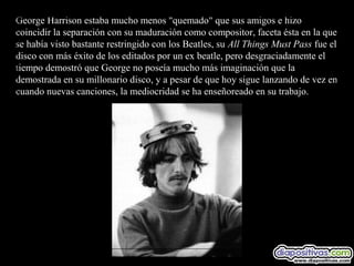 George Harrison estaba mucho menos "quemado" que sus amigos e hizo
coincidir la separación con su maduración como compositor, faceta ésta en la que
se había visto bastante restringido con los Beatles, su All Things Must Pass fue el
disco con más éxito de los editados por un ex beatle, pero desgraciadamente el
tiempo demostró que George no poseía mucho más imaginación que la
demostrada en su millonario disco, y a pesar de que hoy sigue lanzando de vez en
cuando nuevas canciones, la mediocridad se ha enseñoreado en su trabajo.
 