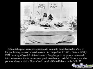 John estaba prácticamente separado del conjunto desde hacía dos años, en
los que había grabado varios discos con su compañera YOKO; editó en 1970 y
1971 dos magníficos LP: John Lennon e Imagine, pero no parecía demasiado
interesado en continuar una carrera profesional como la de McCartney y acabó
por trasladarse a vivir a Nueva York, en el edificio Dakota, de la Calle 72.
 