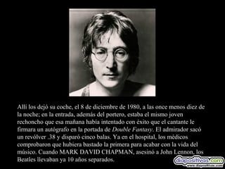 Allí los dejó su coche, el 8 de diciembre de 1980, a las once menos diez de
la noche; en la entrada, además del portero, estaba el mismo joven
rechoncho que esa mañana había intentado con éxito que el cantante le
firmara un autógrafo en la portada de Double Fantasy. El admirador sacó
un revólver .38 y disparó cinco balas. Ya en el hospital, los médicos
comprobaron que hubiera bastado la primera para acabar con la vida del
músico. Cuando MARK DAVID CHAPMAN, asesinó a John Lennon, los
Beatles llevaban ya 10 años separados.
 