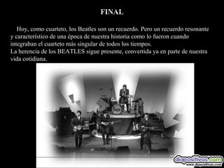 FINAL

   Hoy, como cuarteto, los Beatles son un recuerdo. Pero un recuerdo resonante
y característico de una época de nuestra historia como lo fueron cuando
integraban el cuarteto más singular de todos los tiempos.
La herencia de los BEATLES sigue presente, convertida ya en parte de nuestra
vida cotidiana.
 