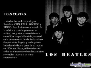 ERAN CUATRO...

... muchachos de Liverpool, y se
llamaban JOHN, PAUL, GEORGE y
RINGO. Revolucionaron al mundo de
la música y contribuyeron con su
actitud, sus gustos y sus opiniones a
consolidar la aparición de la juventud
en la escena social. Nada fue lo mismo
después de su llegada y nadie parece
haberles olvidado a pesar de su ruptura
en 1970; sus discos, millonarios casi
todos en el momento de su lanzamiento,
se vendían todavía a un ritmo             L O S    B E A T L E S
sorprendente
 