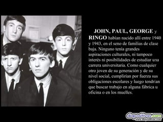 JOHN, PAUL, GEORGE y
RINGO habían nacido allí entre 1940
y 1943, en el seno de familias de clase
baja. Ninguno tenía grandes
aspiraciones culturales, ni tampoco
interés ni posibilidades de estudiar una
carrera universitaria. Como cualquier
otro joven de su generación y de su
nivel social, cumplirían por fuerza sus
obligaciones escolares y luego tendrían
que buscar trabajo en alguna fábrica u
oficina o en los muelles.
 