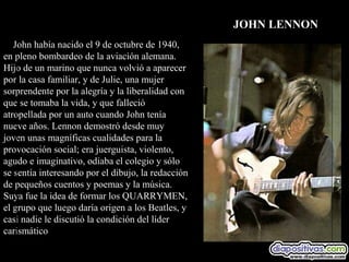JOHN LENNON
   John había nacido el 9 de octubre de 1940,
en pleno bombardeo de la aviación alemana.
Hijo de un marino que nunca volvió a aparecer
por la casa familiar, y de Julie, una mujer
sorprendente por la alegría y la liberalidad con
que se tomaba la vida, y que falleció
atropellada por un auto cuando John tenía
nueve años. Lennon demostró desde muy
joven unas magníficas cualidades para la
provocación social; era juerguista, violento,
agudo e imaginativo, odiaba el colegio y sólo
se sentía interesando por el dibujo, la redacción
de pequeños cuentos y poemas y la música.
Suya fue la idea de formar los QUARRYMEN,
el grupo que luego daría origen a los Beatles, y
casi nadie le discutió la condición del líder
carismático
 