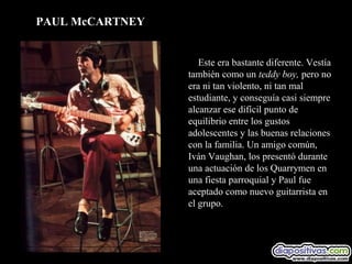 PAUL McCARTNEY


                    Este era bastante diferente. Vestía
                 también como un teddy boy, pero no
                 era ni tan violento, ni tan mal
                 estudiante, y conseguía casi siempre
                 alcanzar ese difícil punto de
                 equilibrio entre los gustos
                 adolescentes y las buenas relaciones
                 con la familia. Un amigo común,
                 Iván Vaughan, los presentó durante
                 una actuación de los Quarrymen en
                 una fiesta parroquial y Paul fue
                 aceptado como nuevo guitarrista en
                 el grupo.
 
