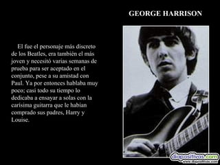 GEORGE HARRISON



  El fue el personaje más discreto
de los Beatles, era también el más
joven y necesitó varias semanas de
prueba para ser aceptado en el
conjunto, pese a su amistad con
Paul. Ya por entonces hablaba muy
poco; casi todo su tiempo lo
dedicaba a ensayar a solas con la
carísima guitarra que le habían
comprado sus padres, Harry y
Louise.
 
