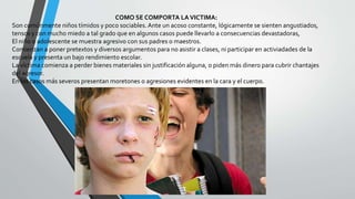 COMO SE COMPORTA LAVICTIMA:
Son comúnmente niños tímidos y poco sociables.Ante un acoso constante, lógicamente se sienten angustiados,
tensos y con mucho miedo a tal grado que en algunos casos puede llevarlo a consecuencias devastadoras,
El niño o adolescente se muestra agresivo con sus padres o maestros.
Comienzan a poner pretextos y diversos argumentos para no asistir a clases, ni participar en activiadades de la
escuela y presenta un bajo rendimiento escolar.
La víctima comienza a perder bienes materiales sin justificación alguna, o piden más dinero para cubrir chantajes
del agresor.
En los casos más severos presentan moretones o agresiones evidentes en la cara y el cuerpo.
 