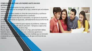 COMO DEBEN ACTUAR LOS PADRES ANTE UN HIJO
ACOSADOR:
Tienes y debes acercarte a tu hijo, platica con él.
Relaciónate más con los amigos de tu hijo y observa qué actividades
realizan.
Una vez que hallas creado un clima de comunicación y confianza
con tu hijo, pregúntale el porque de su conducta.
Si comprobaste que tu hijo es un acosador, no ignores la situación
porque seguramente se agravará, calmadamente busca la forma de
ayudarlo.
Jamás debes usar la violencia para reparar el problema.Violencia
genera violencia, ¿donde esta la solución? .Tampoco culpes a los
demás por la mala conducta de tu hijo.
Nunca dejes de demostrarle amor a tu hijo, pero también debes
hacerle saber que no permitirás esas conductas agresivas e
intimidatorios, deja muy claro además las medidas que se tomarán
a causa de su comportamiento y en caso de que continúe de esa
manera.
 