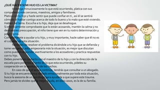 ¿QUÉ HACER SI MI HIJO ES LAVICTIMA?
Investiga minuciosamente lo que está ocurriendo, platica con sus
compañeros más cercanos, maestros, amigos y familiares.
Platica con tu hijo y hazle sentir que puede confiar en ti , así él se sentirá
cómodo al hablar contigo acerca de todo lo bueno y lo malo que esté viviendo.
Hablen del tema. Escucha a tu hijo, deja que se desahogue.
Si efectivamente comprobaste que lo están acosando, mantén la calma y no
demuestres preocupación, el niño tiene que ven en tu rostro determinación y
positivismo.
Comprometete a ayudar a tu hijo, y muy importante, hazle saber que él no es
el culpable de esta situación.
No trates de resolver el problema diciéndole a tu hijo que se defienda y
tome venganza, esto empeoraría más la situación, es mejor que discutan
como pueden responder asertivamente a los acosadores y practica respuestas
con tu hijo.
Debes ponerte en contacto con el maestro de tu hijo y con la dirección de la
escuela para ponerlos al tanto de lo que esta ocurriendo, pídeles su
cooperación en la resolución de los hechos.
En caso de que el acoso continúe, tendrás que consultar a un abogado.
Si tu hijo se encuentra muy dañado emocionalmente por toda esta situación,
busca la asesoria de un psicólogo para ayudarle a que supere este trauma.
Pero jamás te olvides que la mejor ayuda, en esos casos, es la de su familia.
 