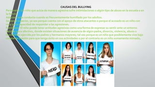 CAUSAS DEL BULLYING
Personales: Un niño que actúa de manera agresiva sufre intimidaciones o algún tipo de abuso en la escuela o en
la familia.
Adquiere esta conducta cuando es frecuentemente humillado por los adultos.
Se siente superior, ya sea porque cuenta con el apoyo de otros atacantes o porque el acosado es un niño con
muy poca capacidad de responder a las agresiones.
Familiares: El niño puede tener actitudes agresivas como una forma de expresar su sentir ante un entorno
familiar poco afectivo, donde existen situaciones de ausencia de algún padre, divorcio, violencia, abuso o
humillación ejercida por los padres y hermanos mayores; tal vez porque es un niño que posiblemente vive bajo
constante presión para que tenga éxito en sus actividades o por el contrario es un niño sumamente mimado.
 