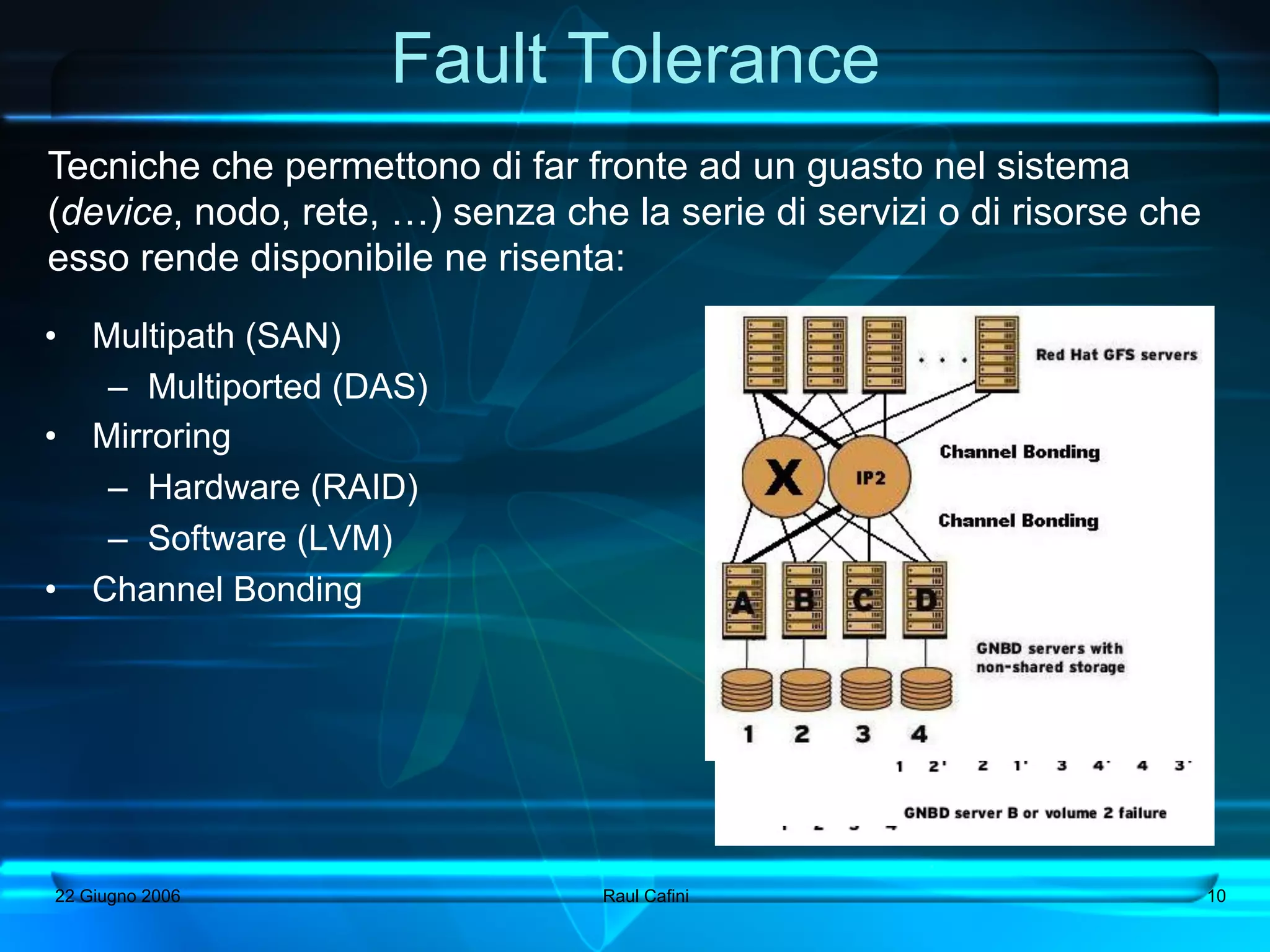 Fault Tolerance
Tecniche che permettono di far fronte ad un guasto nel sistema
(device, nodo, rete, …) senza che la serie di servizi o di risorse che
esso rende disponibile ne risenta:
•  Multipath (SAN)
    –  Multiported (DAS)
•  Mirroring
    –  Hardware (RAID)
    –  Software (LVM)
•  Channel Bonding




22 Giugno 2006                   Raul Cafini                             10
 