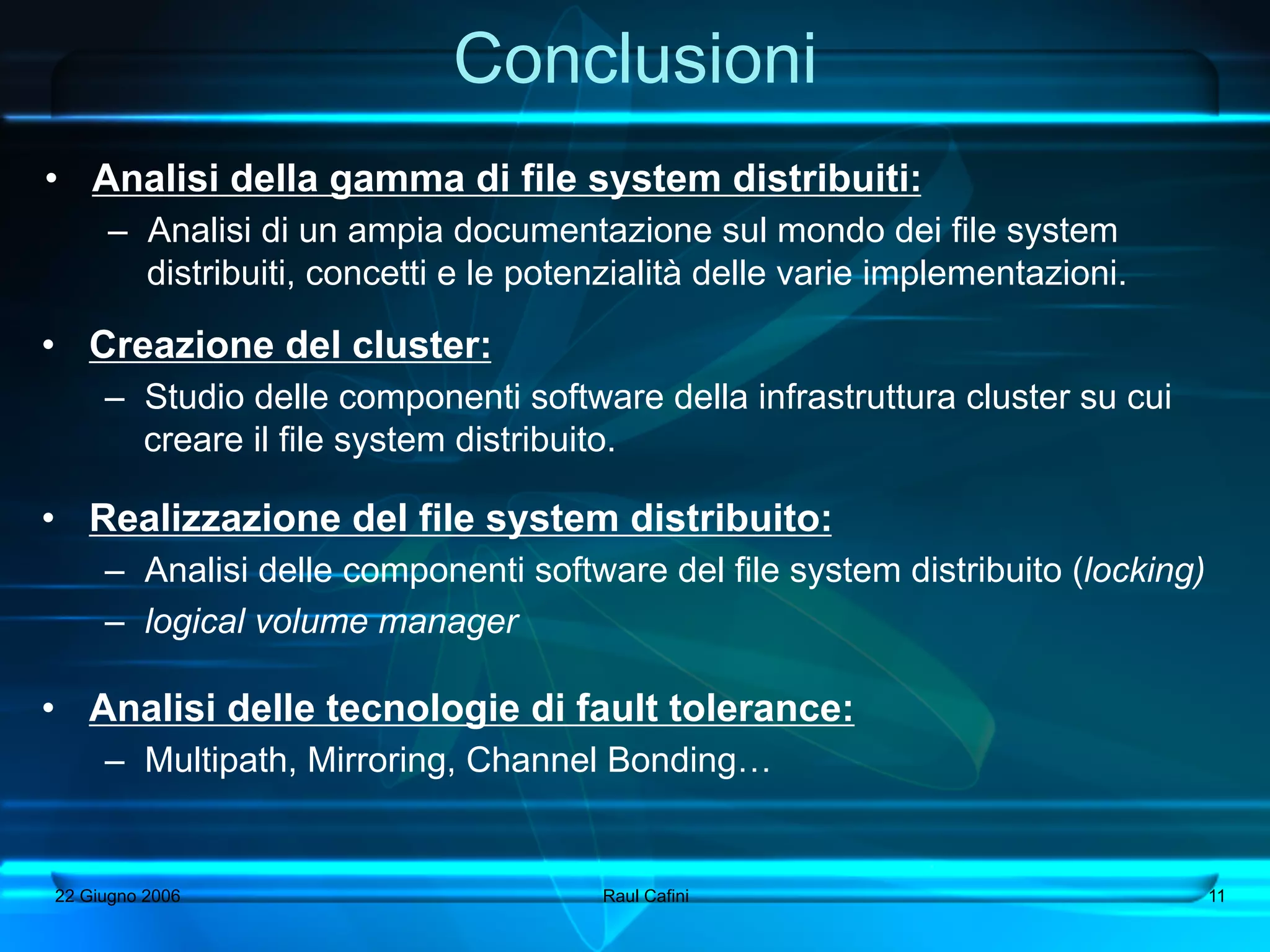 Conclusioni
•  Analisi della gamma di file system distribuiti:
     –  Analisi di un ampia documentazione sul mondo dei file system
        distribuiti, concetti e le potenzialità delle varie implementazioni.

•  Creazione del cluster:
     –  Studio delle componenti software della infrastruttura cluster su cui
        creare il file system distribuito.

•  Realizzazione del file system distribuito:
     –  Analisi delle componenti software del file system distribuito (locking)
     –  logical volume manager

•  Analisi delle tecnologie di fault tolerance:
     –  Multipath, Mirroring, Channel Bonding…


22 Giugno 2006                         Raul Cafini                                11
 