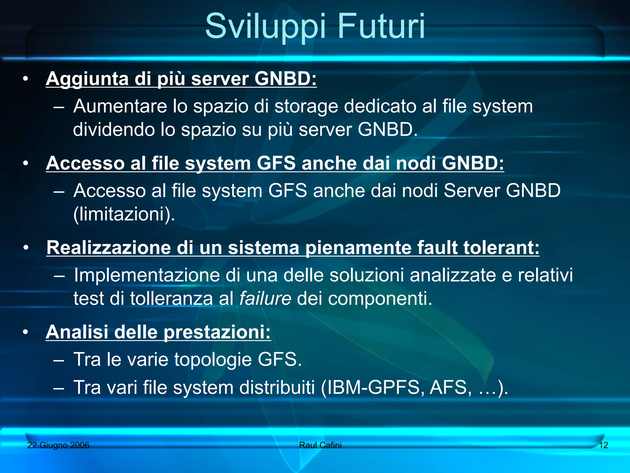 Sviluppi Futuri
•  Aggiunta di più server GNBD:
    –  Aumentare lo spazio di storage dedicato al file system
       dividendo lo spazio su più server GNBD.
•  Accesso al file system GFS anche dai nodi GNBD:
    –  Accesso al file system GFS anche dai nodi Server GNBD
       (limitazioni).
•  Realizzazione di un sistema pienamente fault tolerant:
    –  Implementazione di una delle soluzioni analizzate e relativi
       test di tolleranza al failure dei componenti.
•  Analisi delle prestazioni:
    –  Tra le varie topologie GFS.
    –  Tra vari file system distribuiti (IBM-GPFS, AFS, …).

22 Giugno 2006                   Raul Cafini                          12
 