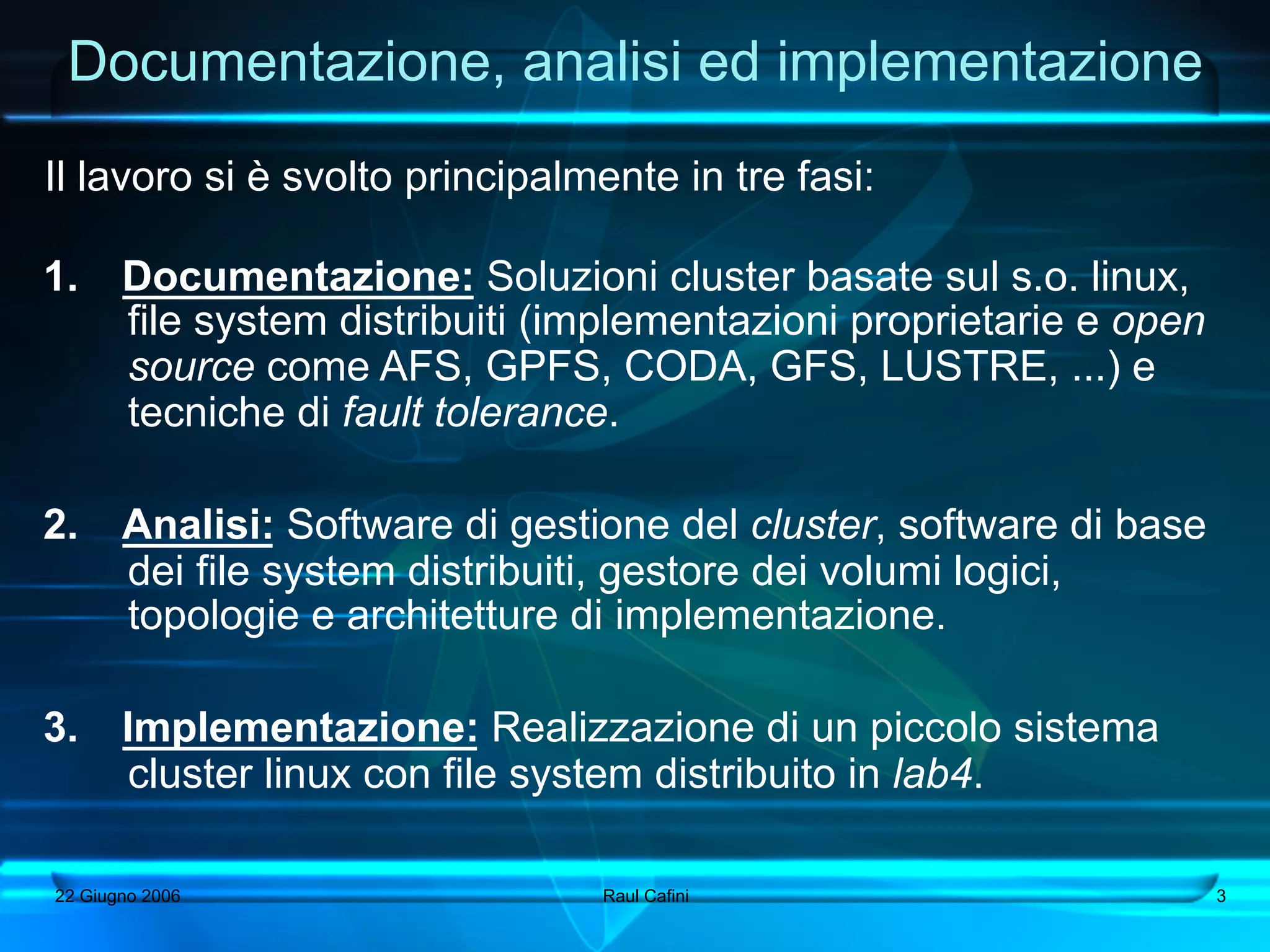 Documentazione, analisi ed implementazione
Il lavoro si è svolto principalmente in tre fasi:

1.      Documentazione: Soluzioni cluster basate sul s.o. linux,
        file system distribuiti (implementazioni proprietarie e open
        source come AFS, GPFS, CODA, GFS, LUSTRE, ...) e
        tecniche di fault tolerance.

2.      Analisi: Software di gestione del cluster, software di base
        dei file system distribuiti, gestore dei volumi logici,
        topologie e architetture di implementazione.

3.      Implementazione: Realizzazione di un piccolo sistema
         cluster linux con file system distribuito in lab4.

 22 Giugno 2006                   Raul Cafini                          3
 