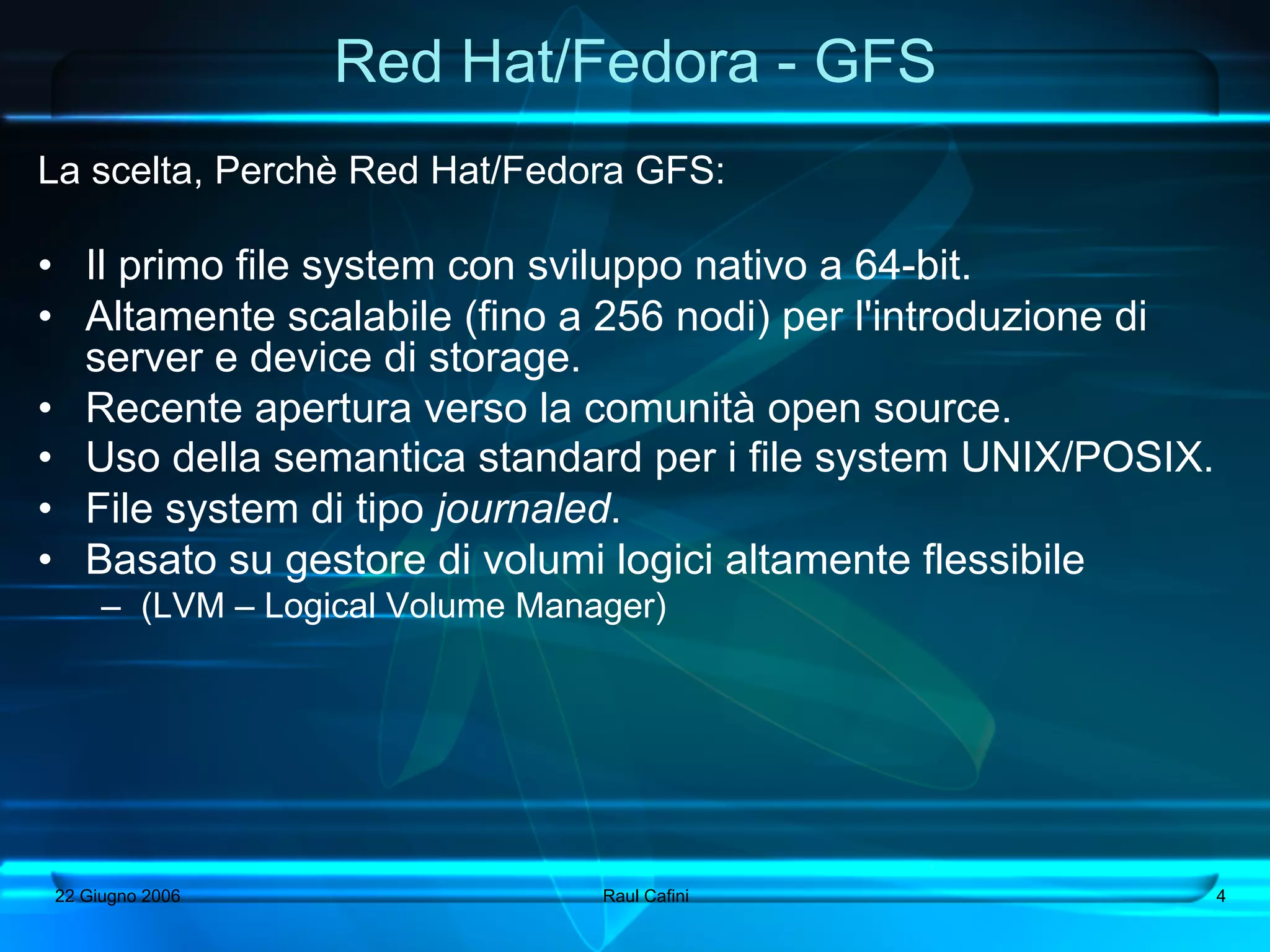 Red Hat/Fedora - GFS
La scelta, Perchè Red Hat/Fedora GFS:

•  Il primo file system con sviluppo nativo a 64-bit.
•  Altamente scalabile (fino a 256 nodi) per l'introduzione di
   server e device di storage.
•  Recente apertura verso la comunità open source.
•  Uso della semantica standard per i file system UNIX/POSIX.
•  File system di tipo journaled.
•  Basato su gestore di volumi logici altamente flessibile
     –  (LVM – Logical Volume Manager)




22 Giugno 2006                    Raul Cafini                    4
 