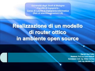 Università degli Studi di Bologna
              - Facoltà di Ingegneria -
     Corso di Laurea in Ingegneria Informatica
          (Reti di telecomunicazioni LS)




Realizzazione di un modello
      di router ottico
 in ambiente open source

                                                               Tesi di: Raul Cafini
                                                Relatore: Prof.ssa Carla Raffaelli
                                             Correlatori: Dott. Ing. Walter Cerroni
                                                           Dott. Ing. Michele Savi
 