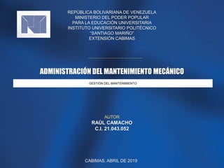 REPÚBLICA BOLIVARIANA DE VENEZUELA
MINISTERIO DEL PODER POPULAR
PARA LA EDUCACIÓN UNIVERSITARIA
INSTITUTO UNIVERSITARIO POLITÉCNICO
“SANTIAGO MARIÑO”
EXTENSIÓN CABIMAS
GESTIÓN DEL MANTENIMIENTO
ADMINISTRACIÓN DEL MANTENIMIENTO MECÁNICO
AUTOR
RAÚL CAMACHO
C.I. 21.043.052
CABIMAS, ABRIL DE 2019
 