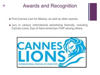 + Awards and Recognition
 First Cannes Lion for Mexico, as well as other awards.
 Jury in various international advertising festivals, including
Cannes Lions, Eye of Ibero-American FIAP among others.
 