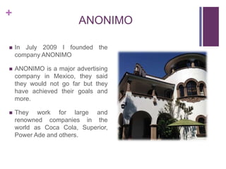 +
ANONIMO
 In July 2009 I founded the
company ANONIMO
 ANONIMO is a major advertising
company in Mexico, they said
they would not go far but they
have achieved their goals and
more.
 They work for large and
renowned companies in the
world as Coca Cola, Superior,
Power Ade and others.
 