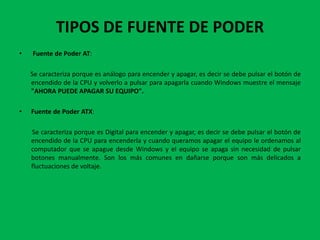 TIPOS DE FUENTE DE PODER
•   Fuente de Poder AT:

    Se caracteriza porque es análogo para encender y apagar, es decir se debe pulsar el botón de
    encendido de la CPU y volverlo a pulsar para apagarla cuando Windows muestre el mensaje
    "AHORA PUEDE APAGAR SU EQUIPO".

•   Fuente de Poder ATX:

    Se caracteriza porque es Digital para encender y apagar, es decir se debe pulsar el botón de
    encendido de la CPU para encenderla y cuando queramos apagar el equipo le ordenamos al
    computador que se apague desde Windows y el equipo se apaga sin necesidad de pulsar
    botones manualmente. Son los más comunes en dañarse porque son más delicados a
    fluctuaciones de voltaje.
 