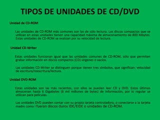 TIPOS DE UNIDADES DE CD/DVD
Unidad de CD-ROM

   Las unidades de CD-ROM más comunes son las de sólo lectura. Los discos compactos que se
   utilizan en estas unidades tienen una capacidad máxima de almacenamiento de 800 Mbytes.
   Estas unidades de CD-ROM se evalúan por su velocidad de lectura.

Unidad CD-Writer

   Estas unidades funcionan igual que las unidades comunes de CD-ROM, sólo que permiten
   grabar información en discos compactos (CD) vírgenes o vacíos.

   Las unidades CD-Writer se distinguen porque tienen tres símbolos, que significan: velocidad
   de escritura/reescritura/lectura.

Unidad DVD-ROM

   Estas unidades son las más recientes, con ellas se pueden leer CD y DVD. Estos últimos
   almacenan hasta 6 Gigabytes (6 mil millones de bytes) de información, por lo regular se
   utilizan para películas.

   Las unidades DVD pueden contar con su propia tarjeta controladora, o conectarse a la tarjeta
   madre como i fueran discos duros IDE/EIDE o unidades de CD-ROM.
 