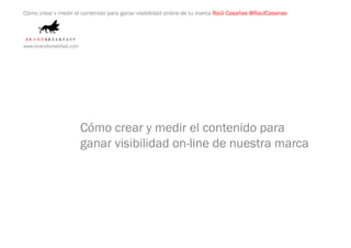 Cómo crear y medir el contenido para ganar visibilidad online de tu marca Raúl Casañas @RaulCasanas




www.brandbreakfast.com




                         Cómo crear y medir el contenido para
                         ganar visibilidad on-line de nuestra marca
 