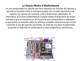 La Tarjeta Madre o Motherboard
en una computadora es aquella que lleva impresos los circuitos del aparato y
permite la conexión entre el microprocesador, los circuitos electrónicos de
soporte, las ranuras de memoria y otros dispositivos adicionales. En
informática se le llama motherboard o tarjeta madre al dispositivo de mayor
relevancia que se encuentra en el circuito de una computadora u ordenador
ya que facilita la conexión entre las distintas unidades electrónicas del mismo
y permite el uso del aparato con fluidez. Se trata de una pieza fundamental
presente en todo tipo de ordenadores y otros dispositivos electrónicos.

 