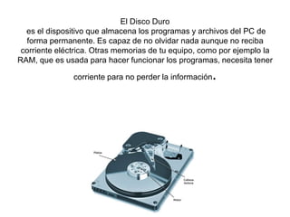 El Disco Duro
es el dispositivo que almacena los programas y archivos del PC de
forma permanente. Es capaz de no olvidar nada aunque no reciba
corriente eléctrica. Otras memorias de tu equipo, como por ejemplo la
RAM, que es usada para hacer funcionar los programas, necesita tener

.

corriente para no perder la información

 