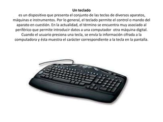 Un teclado
es un dispositivo que presenta el conjunto de las teclas de diversos aparatos,
máquinas e instrumentos. Por lo general, el teclado permite el control o mando del
aparato en cuestión. En la actualidad, el término se encuentra muy asociado al
periférico que permite introducir datos a una computador otra máquina digital.
Cuando el usuario presiona una tecla, se envía la información cifrada a la
computadora y ésta muestra el carácter correspondiente a la tecla en la pantalla.

 