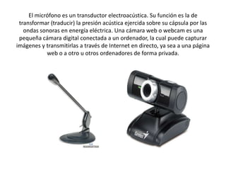 El micrófono es un transductor electroacústica. Su función es la de
transformar (traducir) la presión acústica ejercida sobre su cápsula por las
ondas sonoras en energía eléctrica. Una cámara web o webcam es una
pequeña cámara digital conectada a un ordenador, la cual puede capturar
imágenes y transmitirlas a través de Internet en directo, ya sea a una página
web o a otro u otros ordenadores de forma privada.

 