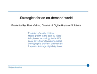 Strategies for an on-demand world

Presented by: Raul Vielma, Director of Digital/Hispanic Solutions


               Evolution of media choices
               Media growth in the past 10 years
               Adoption of technology in the U.S.
               Local advertisers leveraging digital
               Demographic profile of online users
               7 ways to leverage digital right now




                                                                    1
 