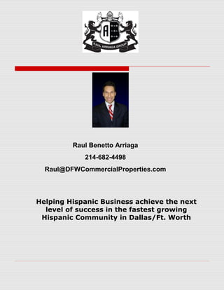 Raul Benetto Arriaga
            214-682-4498
  Raul@DFWCommercialProperties.com



Helping Hispanic Business achieve the next
  level of success in the fastest growing
 Hispanic Community in Dallas/Ft. Worth
 