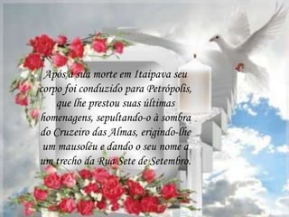 Após a sua morte em Itaipava seu
corpo foi conduzido para Petrópolis,
que lhe prestou suas últimas
homenagens, sepultando-o à sombra
do Cruzeiro das Almas, erigindo-lhe
um mausoléu e dando o seu nome a
um trecho da Rua Sete de Setembro.
 