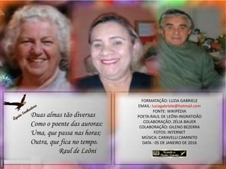 FORMATAÇÃO: LUZIA GABRIELE
EMAIL: luziagabriele@hotmail.com
FONTE: WIKIPÉDIA
POETA:RAUL DE LEÔNI-INGRATIDÃO
COLABORAÇÃO: ZÉLIA BAUER
COLABORAÇÃO: GILENO BEZERRA
FOTOS: INTERNET
MÚSICA: CARAVELLI CAMINITO
DATA : 05 DE JANEIRO DE 2016
Duas almas tão diversas
Como o poente das auroras:
Uma, que passa nas horas;
Outra, que fica no tempo.
Raul de Leôni
 