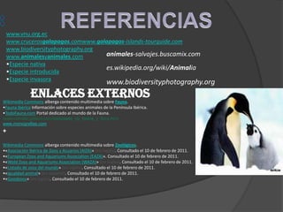 www.vnu.org.ec
 www.crucerosgalapagos.comwww.galapagos-islands-tourguide.com
 www.biodiversityphotography.org
 www.animalesyanimales.com       animales-salvajes.buscamix.com
 •Especie nativa
                                 es.wikipedia.org/wiki/Animalia
 •Especie introducida
 •Especie invasora
                                                     www.biodiversityphotography.org
              Enlaces externos
Wikimedia Commons alberga contenido multimedia sobre Fauna.
•Fauna Ibérica Información sobre especies animales de la Península Ibérica.
•TodoFauna.com Portal dedicado al mundo de la Fauna.
reservasvalle.galeon.com/concepto_de_fauna_y_flora.html
www.monografias.com
+
Wikimedia Commons alberga contenido multimedia sobre Zoológicos.
•«Asociación Ibérica de Zoos y Acuarios (AIZA)» (en inglés). Consultado el 10 de febrero de 2011.
•«European Zoos and Aquariums Association (EAZA)». Consultado el 10 de febrero de 2011.
•«Wold Zoos and Aquariums Association (WAZA)» (en inglés). Consultado el 10 de febrero de 2011.
•«Listado de zoos del mundo» (en inglés). Consultado el 10 de febrero de 2011.
•«Igualdad animal» (en español). Consultado el 10 de febrero de 2011.
•«Goodzoos» (en inglés). Consultado el 10 de febrero de 2011.
 