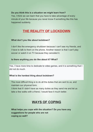 Do you think this is a situation we might learn from?
Yes, I think we can learn that you have to take advantage of every
minute of your life because you never know if something like this has
happened suddenly.
THE REALITY OF LOCKDOWN
What don’t you like about lockdown?
I don't like the emergency shutdown because I can't see my friends, and
I have to talk to them on the phone. Another reason is that I can't play
soccer or watch it on TV because they canceled it.
Is there anything you do like about it? What?
Yes, I have more time to dedicate to video games, and it is something that I
did not do much.
What is the hardest thing about lockdown?
The most difficult thing is to do all the duties that are sent to us, and
maintain our physical form.
I think that if I didn't have as many duties as they send me and let us
take a few walks with a friend, I would face it much better.
WAYS OF COPING
What helps you cope with the situation? Do you have any
suggestions for people who are not
coping so well?
 