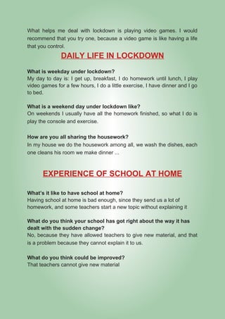 What helps me deal with lockdown is playing video games. I would
recommend that you try one, because a video game is like having a life
that you control.
DAILY LIFE IN LOCKDOWN
What is weekday under lockdown?
My day to day is: I get up, breakfast, I do homework until lunch, I play
video games for a few hours, I do a little exercise, I have dinner and I go
to bed.
What is a weekend day under lockdown like?
On weekends I usually have all the homework finished, so what I do is
play the console and exercise.
How are you all sharing the housework?
In my house we do the housework among all, we wash the dishes, each
one cleans his room we make dinner ...
EXPERIENCE OF SCHOOL AT HOME
What’s it like to have school at home?
Having school at home is bad enough, since they send us a lot of
homework, and some teachers start a new topic without explaining it
What do you think your school has got right about the way it has
dealt with the sudden change?
No, because they have allowed teachers to give new material, and that
is a problem because they cannot explain it to us.
What do you think could be improved?
That teachers cannot give new material
 