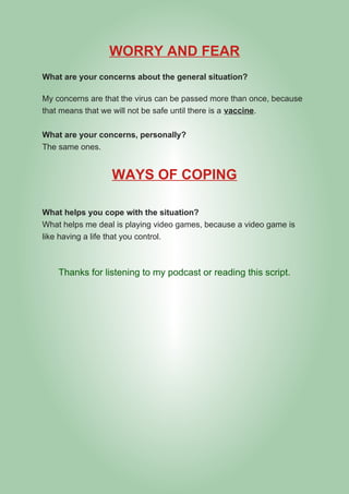 WORRY AND FEAR
What are your concerns about the general situation?
My concerns are that the virus can be passed more than once, because
that means that we will not be safe until there is a vaccine.
What are your concerns, personally?
The same ones.
WAYS OF COPING
What helps you cope with the situation?
What helps me deal is playing video games, because a video game is
like having a life that you control.
Thanks for listening to my podcast or reading this script.
 