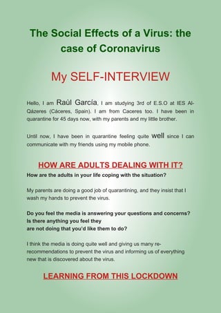 The Social Effects of a Virus: the
case of Coronavirus
My SELF-INTERVIEW
Hello, I am Raùl García, I am studying 3rd of E.S.O at IES Al-
Qázeres (Cáceres, Spain). I am from Caceres too. I have been in
quarantine for 45 days now, with my parents and my little brother.
Until now, I have been in quarantine feeling quite well since I can
communicate with my friends using my mobile phone.
HOW ARE ADULTS DEALING WITH IT?
How are the adults in your life coping with the situation?
My parents are doing a good job of quarantining, and they insist that I
wash my hands to prevent the virus.
Do you feel the media is answering your questions and concerns?
Is there anything you feel they
are not doing that you’d like them to do?
I think the media is doing quite well and giving us many re-
recommendations to prevent the virus and informing us of everything
new that is discovered about the virus.
LEARNING FROM THIS LOCKDOWN
 