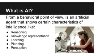 What is AI? 
From a behavioral point of view, is an artificial 
agent that shows certain characteristics of 
intelligence ...