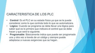 CARACTERISTICA DE LOS PLC
• Control: Es el PLC en su estado físico ya que se le puede
considerar como lo que controla todo lo que se automatizara.
• Lógico: Cuando se programa se debe llevar una lógica para
saber qué es lo primero que indicara el control que se debe
hacer y que será lo siguiente.
• Programable: Básicamente indica que puede ser programado
una y otra vez a través de un código y siempre puede
adaptarse a nuevas exigencias que se hagan.
 