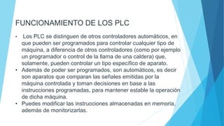 FUNCIONAMIENTO DE LOS PLC
• Los PLC se distinguen de otros controladores automáticos, en
que pueden ser programados para controlar cualquier tipo de
máquina, a diferencia de otros controladores (como por ejemplo
un programador o control de la llama de una caldera) que,
solamente, pueden controlar un tipo específico de aparato.
• Además de poder ser programados, son automáticos, es decir
son aparatos que comparan las señales emitidas por la
máquina controlada y toman decisiones en base a las
instrucciones programadas, para mantener estable la operación
de dicha máquina.
• Puedes modificar las instrucciones almacenadas en memoria,
además de monitorizarlas.
 