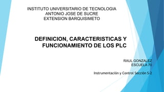 RAUL GONZALEZ
ESCUELA 70
Instrumentación y Control Sección S-2
INSTITUTO UNIVERSITARIO DE TECNOLOGIA
ANTONIO JOSE DE SUCRE
EXTENSION BARQUISIMETO
DEFINICION, CARACTERISTICAS Y
FUNCIONAMIENTO DE LOS PLC
 