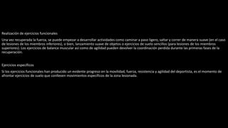 Realización de ejercicios funcionales
Una vez recuperada la fuerza, se puede empezar a desarrollar actividades como caminar a paso ligero, saltar y correr de manera suave (en el caso
de lesiones de los miembros inferiores), o bien, lanzamiento suave de objetos o ejercicios de suelo sencillos (para lesiones de los miembros
superiores). Los ejercicios de balance muscular así como de agilidad pueden devolver la coordinación perdida durante las primeras fases de la
recuperación.
Ejercicios específicos
Si los ejercicios funcionales han producido un evidente progreso en la movilidad, fuerza, resistencia y agilidad del deportista, es el momento de
afrontar ejercicios de suelo que conlleven movimientos específicos de la zona lesionada.
 