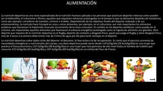 ALIMENTACIÓN
La nutrición deportiva es una rama especializada de la nutrición humana aplicada a las personas que practican deportes intensos como pueden
ser la halterofilia, el culturismo o fitness; aquellos que requieren esfuerzos prolongados en el tiempo lo que se denomina deportes de resistencia,
como por ejemplo: corredores de maratón, ciclismo o triatlón. Dependiendo de los objetivos finales del deporte realizado y de sus
entrenamientos, la nutrición hace hincapié en unos u otros alimentos; por ejemplo, en el culturismo, son más importantes los alimentos
protéicos que favorezcan la hipertrofia muscular (incremento de la masa muscular). En cambio en los deportes aeróbicos, como puede ser el
ciclismo, son importantes aquellos alimentos que favorezcan el esfuerzo energético prolongado como la ingesta de alimento con glúcidos. Otro
deporte que requiere de la nutrición deportiva es el Rugby, deporte de contacto y desgaste físico, aquel que juega al Rugby y tiene desgaste físico
más de 3 veces a la semana debe tomar más de 3 litros de agua por día para tener ventajas en el deporte.
La nutrición deportiva cubre todos ciclos del deporte: el descanso, la fase activa y la de recuperación. Es cierto que el ejercicio aumenta las
necesidades energéticas y nutricionales del cuerpo, una dieta deportiva puede variar desde 110 kJ/kg/día (26 kcal/kg/día) en una mujer que
practica el fisicoculturismo y 157 kJ/kg/día (38 kcal/kg/día) en una mujer que hace gimnasia de alto nivel hasta un hombre de triatlón que
consume 272 kJ/kg/día (65 kcal/kg/día) y 347 kJ/kg/día (83 kcal/kg/día) en un ciclista del Tour de France.
 